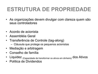 ESTRUTURA DE PROPRIEDADE
• As organizações devem divulgar com clareza quem são
  seus controladores

• Acordo de acionista
• Assembléia Geral
• Transferência de Controle (tag-along)
     – Cláusula que protege os pequenos acionistas
•   Mediação e arbitragem
•   Conselho de família
•   Liquidez (Capacidade de transformar os ativos em dinheiro) dos Ativos
•   Política de Dividendos
 
