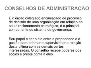 CONSELHOS DE ADMINISTRAÇÃO
 É o órgão colegiado encarregado de processo
 de decisão de uma organização em relação ao
 seu direcionamento estratégico, é o principal
 componente do sistema de governança.

 Seu papel é ser o elo entre a propriedade e a
 gestão para orientar e supervisionar a relação
 desta ultima com as demais partes
 interessadas. O conselho recebe poderes dos
 sócios e presta conta a eles.
 