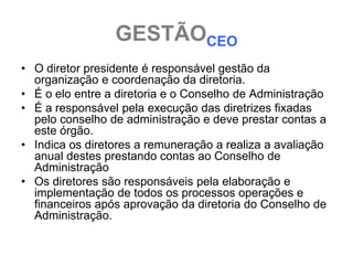 GESTÃOCEO
• O diretor presidente é responsável gestão da
  organização e coordenação da diretoria.
• É o elo entre a diretoria e o Conselho de Administração
• É a responsável pela execução das diretrizes fixadas
  pelo conselho de administração e deve prestar contas a
  este órgão.
• Indica os diretores a remuneração a realiza a avaliação
  anual destes prestando contas ao Conselho de
  Administração
• Os diretores são responsáveis pela elaboração e
  implementação de todos os processos operações e
  financeiros após aprovação da diretoria do Conselho de
  Administração.
 