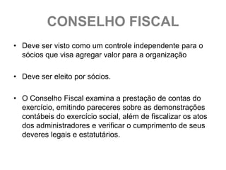 CONSELHO FISCAL
• Deve ser visto como um controle independente para o
  sócios que visa agregar valor para a organização

• Deve ser eleito por sócios.

• O Conselho Fiscal examina a prestação de contas do
  exercício, emitindo pareceres sobre as demonstrações
  contábeis do exercício social, além de fiscalizar os atos
  dos administradores e verificar o cumprimento de seus
  deveres legais e estatutários.
 