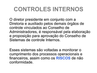 CONTROLES INTERNOS
O diretor presidente em conjunto com a
Diretoria e auxiliado pelos demais órgãos de
controle vinculados ao Conselho de
Administradores, é responsável pela elaboração
e proposição para aprovação do Conselho de
Sistemas de controle Internos.

Esses sistemas são voltadas a monitorar o
cumprimento dos processos operacionais e
financeiros, assim como os RISCOS de não
conformidade.
 