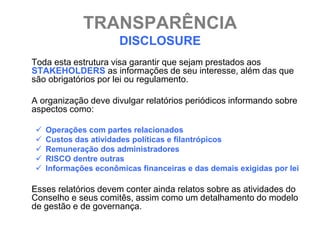 TRANSPARÊNCIA
                      DISCLOSURE
Toda esta estrutura visa garantir que sejam prestados aos
STAKEHOLDERS as informações de seu interesse, além das que
são obrigatórios por lei ou regulamento.

A organização deve divulgar relatórios periódicos informando sobre
aspectos como:

   Operações com partes relacionados
   Custos das atividades políticas e filantrópicos
   Remuneração dos administradores
   RISCO dentre outras
   Informações econômicas financeiras e das demais exigidas por lei

Esses relatórios devem conter ainda relatos sobre as atividades do
Conselho e seus comitês, assim como um detalhamento do modelo
de gestão e de governança.
 