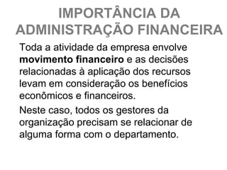 IMPORTÂNCIA DA
ADMINISTRAÇÃO FINANCEIRA
Toda a atividade da empresa envolve
movimento financeiro e as decisões
relacionadas à aplicação dos recursos
levam em consideração os benefícios
econômicos e financeiros.
Neste caso, todos os gestores da
organização precisam se relacionar de
alguma forma com o departamento.
 