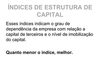 ÍNDICES DE ESTRUTURA DE
         CAPITAL
Esses índices indicam o grau de
dependência da empresa com relação a
capital de terceiros e o nível de imobilização
do capital.

Quanto menor o índice, melhor.
 
