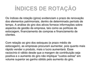 ÍNDICES DE ROTAÇÃO
Os índices de rotação (giros) evidenciam o prazo de renovação
dos elementos patrimoniais, dentro de determinado período de
tempo. A análise do giro dos ativos fornece informações sobre
aspectos de gestão da empresa, tais como as políticas de
estocagem, financiamento de compras e financiamento de
clientes.

Com relação ao giro dos estoques (e prazo médio de
estocagem), as empresas procuram aumentar, pois quanto mais
rápido vender o produto, mais o lucro aumentará. Esse
raciocínio é válido desde que a margem de contribuição seja
positiva e o aumento do giro não implique "custos extras" em
volume superior ao ganho obtido pelo aumento do giro.
 