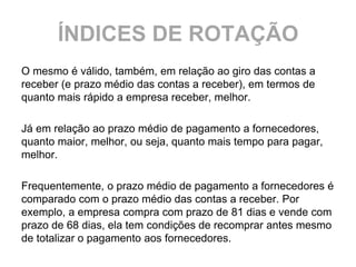 ÍNDICES DE ROTAÇÃO
O mesmo é válido, também, em relação ao giro das contas a
receber (e prazo médio das contas a receber), em termos de
quanto mais rápido a empresa receber, melhor.

Já em relação ao prazo médio de pagamento a fornecedores,
quanto maior, melhor, ou seja, quanto mais tempo para pagar,
melhor.

Frequentemente, o prazo médio de pagamento a fornecedores é
comparado com o prazo médio das contas a receber. Por
exemplo, a empresa compra com prazo de 81 dias e vende com
prazo de 68 dias, ela tem condições de recomprar antes mesmo
de totalizar o pagamento aos fornecedores.
 