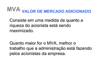 MVA VALOR DE MERCADO ADICIONADO
Consiste em uma medida de quanto a
riqueza do acionista está sendo
maximizado.

Quanto maior for o MVA, melhor o
trabalho que a administração está fazendo
pelos acionistas da empresa.
 