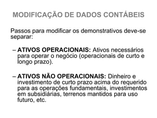 MODIFICAÇÃO DE DADOS CONTÁBEIS

Passos para modificar os demonstrativos deve-se
separar:

– ATIVOS OPERACIONAIS: Ativos necessários
  para operar o negócio (operacionais de curto e
  longo prazo).

– ATIVOS NÃO OPERACIONAIS: Dinheiro e
  investimento de curto prazo acima do requerido
  para as operações fundamentais, investimentos
  em subsidiárias, terrenos mantidos para uso
  futuro, etc.
 