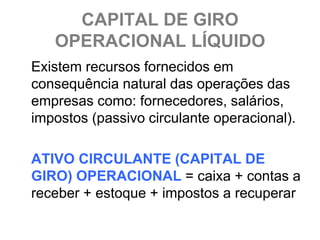 CAPITAL DE GIRO
   OPERACIONAL LÍQUIDO
Existem recursos fornecidos em
consequência natural das operações das
empresas como: fornecedores, salários,
impostos (passivo circulante operacional).

ATIVO CIRCULANTE (CAPITAL DE
GIRO) OPERACIONAL = caixa + contas a
receber + estoque + impostos a recuperar
 