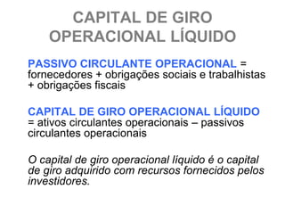 CAPITAL DE GIRO
    OPERACIONAL LÍQUIDO
PASSIVO CIRCULANTE OPERACIONAL =
fornecedores + obrigações sociais e trabalhistas
+ obrigações fiscais

CAPITAL DE GIRO OPERACIONAL LÍQUIDO
= ativos circulantes operacionais – passivos
circulantes operacionais

O capital de giro operacional líquido é o capital
de giro adquirido com recursos fornecidos pelos
investidores.
 