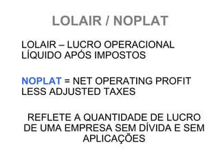 LOLAIR / NOPLAT
LOLAIR – LUCRO OPERACIONAL
LÍQUIDO APÓS IMPOSTOS

NOPLAT = NET OPERATING PROFIT
LESS ADJUSTED TAXES

 REFLETE A QUANTIDADE DE LUCRO
DE UMA EMPRESA SEM DÍVIDA E SEM
           APLICAÇÕES
 