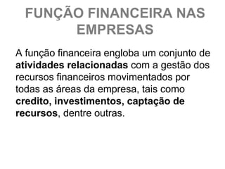 FUNÇÃO FINANCEIRA NAS
       EMPRESAS
A função financeira engloba um conjunto de
atividades relacionadas com a gestão dos
recursos financeiros movimentados por
todas as áreas da empresa, tais como
credito, investimentos, captação de
recursos, dentre outras.
 