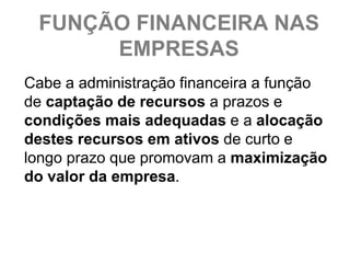 FUNÇÃO FINANCEIRA NAS
      EMPRESAS
Cabe a administração financeira a função
de captação de recursos a prazos e
condições mais adequadas e a alocação
destes recursos em ativos de curto e
longo prazo que promovam a maximização
do valor da empresa.
 