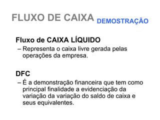 FLUXO DE CAIXA DEMOSTRAÇÃO

Fluxo de CAIXA LÍQUIDO
 – Representa o caixa livre gerada pelas
   operações da empresa.

DFC
 – É a demonstração financeira que tem como
   principal finalidade a evidenciação da
   variação da variação do saldo de caixa e
   seus equivalentes.
 