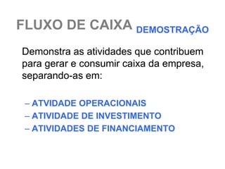 FLUXO DE CAIXA DEMOSTRAÇÃO
Demonstra as atividades que contribuem
para gerar e consumir caixa da empresa,
separando-as em:

 – ATVIDADE OPERACIONAIS
 – ATIVIDADE DE INVESTIMENTO
 – ATIVIDADES DE FINANCIAMENTO
 