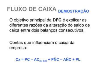 FLUXO DE CAIXA DEMOSTRAÇÃO
O objetivo principal da DFC é explicar as
diferentes razões da alteração do saldo de
caixa entre dois balanços consecutivos.

Contas que influenciam o caixa da
empresa:

   Cx = PC – AC(s/ Cx) + PÑC – AÑC + PL
 