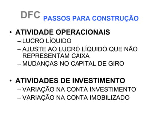 DFC PASSOS PARA CONSTRUÇÃO
• ATIVIDADE OPERACIONAIS
 – LUCRO LÍQUIDO
 – AJUSTE AO LUCRO LÍQUIDO QUE NÃO
   REPRESENTAM CAIXA
 – MUDANÇAS NO CAPITAL DE GIRO

• ATIVIDADES DE INVESTIMENTO
 – VARIAÇÃO NA CONTA INVESTIMENTO
 – VARIAÇÃO NA CONTA IMOBILIZADO
 