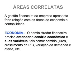 ÁREAS CORRELATAS
A gestão financeira da empresa apresenta
forte relação com as áreas de economia e
contabilidade.

ECONOMIA - O administrador financeiro
precisa entender o cenário econômico e
suas variáveis, tais como: cambio, juros,
crescimento do PIB, variação da demanda e
oferta, etc.
 