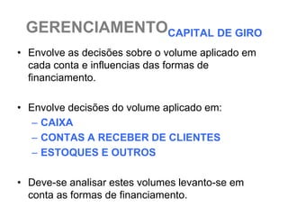 GERENCIAMENTOCAPITAL DE GIRO
• Envolve as decisões sobre o volume aplicado em
  cada conta e influencias das formas de
  financiamento.

• Envolve decisões do volume aplicado em:
   – CAIXA
   – CONTAS A RECEBER DE CLIENTES
   – ESTOQUES E OUTROS

• Deve-se analisar estes volumes levanto-se em
  conta as formas de financiamento.
 