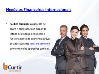 Negócios Financeiros Internacionais
• Política cambial é o conjunto de
ações e orientações ao dispor do
Estado destinadas a equilibrar o
funcionamento da economia através
de alterações das taxas de câmbio e
do controle das operações cambiais.
 