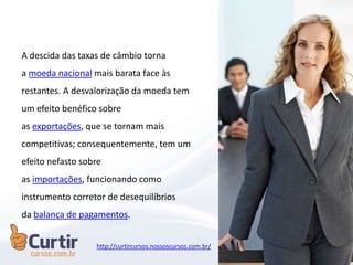 A descida das taxas de câmbio torna
a moeda nacional mais barata face às
restantes. A desvalorização da moeda tem
um efeito benéfico sobre
as exportações, que se tornam mais
competitivas; consequentemente, tem um
efeito nefasto sobre
as importações, funcionando como
instrumento corretor de desequilíbrios
da balança de pagamentos.
http://curtircursos.nossoscursos.com.br/
 