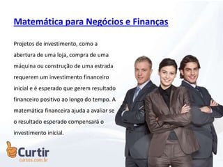 Matemática para Negócios e Finanças
Projetos de investimento, como a
abertura de uma loja, compra de uma
máquina ou construção de uma estrada
requerem um investimento financeiro
inicial e é esperado que gerem resultado
financeiro positivo ao longo do tempo. A
matemática financeira ajuda a avaliar se
o resultado esperado compensará o
investimento inicial.
 