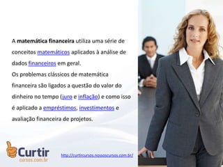 A matemática financeira utiliza uma série de
conceitos matemáticos aplicados à análise de
dados financeiros em geral.
Os problemas clássicos de matemática
financeira são ligados a questão do valor do
dinheiro no tempo (juro e inflação) e como isso
é aplicado a empréstimos, investimentos e
avaliação financeira de projetos.
http://curtircursos.nossoscursos.com.br/
 