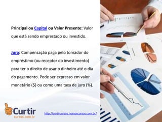 Principal ou Capital ou Valor Presente: Valor
que está sendo emprestado ou investido.
Juro: Compensação paga pelo tomador do
empréstimo (ou receptor do investimento)
para ter o direito de usar o dinheiro até o dia
do pagamento. Pode ser expresso em valor
monetário ($) ou como uma taxa de juro (%).
http://curtircursos.nossoscursos.com.br/
 