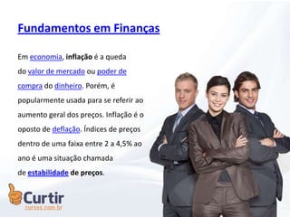 Fundamentos em Finanças
Em economia, inflação é a queda
do valor de mercado ou poder de
compra do dinheiro. Porém, é
popularmente usada para se referir ao
aumento geral dos preços. Inflação é o
oposto de deflação. Índices de preços
dentro de uma faixa entre 2 a 4,5% ao
ano é uma situação chamada
de estabilidade de preços.
 