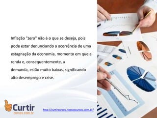 Inflação "zero" não é o que se deseja, pois
pode estar denunciando a ocorrência de uma
estagnação da economia, momento em que a
renda e, consequentemente, a
demanda, estão muito baixas, significando
alto desemprego e crise.
http://curtircursos.nossoscursos.com.br/
 