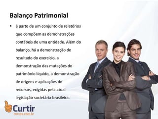 Balanço Patrimonial
 é parte de um conjunto de relatórios
que compõem as demonstrações
contábeis de uma entidade. Além do
balanço, há a demonstração do
resultado do exercício, a
demonstração das mutações do
patrimônio líquido, a demonstração
de origens e aplicações de
recursos, exigidas pela atual
legislação societária brasileira.
 