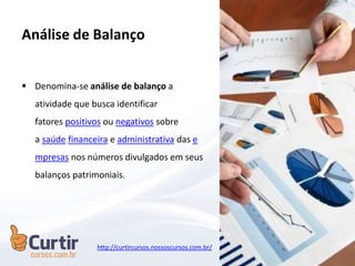  Denomina-se análise de balanço a
atividade que busca identificar
fatores positivos ou negativos sobre
a saúde financeira e administrativa das e
mpresas nos números divulgados em seus
balanços patrimoniais.
Análise de Balanço
http://curtircursos.nossoscursos.com.br/
 