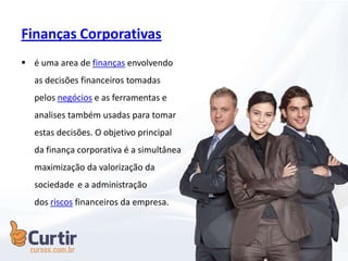 Finanças Corporativas
 é uma area de finanças envolvendo
as decisões financeiros tomadas
pelos negócios e as ferramentas e
analises também usadas para tomar
estas decisões. O objetivo principal
da finança corporativa é a simultânea
maximização da valorização da
sociedade e a administração
dos riscos financeiros da empresa.
 