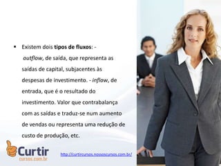  Existem dois tipos de fluxos: -
outflow, de saída, que representa as
saídas de capital, subjacentes às
despesas de investimento. - inflow, de
entrada, que é o resultado do
investimento. Valor que contrabalança
com as saídas e traduz-se num aumento
de vendas ou representa uma redução de
custo de produção, etc.
http://curtircursos.nossoscursos.com.br/
 