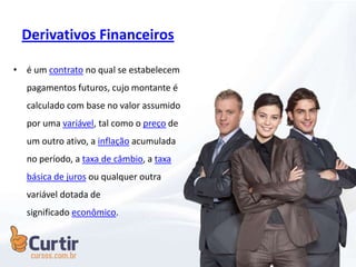Derivativos Financeiros
• é um contrato no qual se estabelecem
pagamentos futuros, cujo montante é
calculado com base no valor assumido
por uma variável, tal como o preço de
um outro ativo, a inflação acumulada
no período, a taxa de câmbio, a taxa
básica de juros ou qualquer outra
variável dotada de
significado econômico.
 
