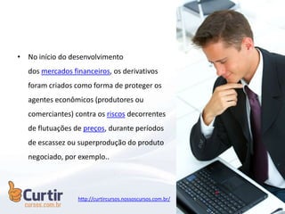 • No início do desenvolvimento
dos mercados financeiros, os derivativos
foram criados como forma de proteger os
agentes econômicos (produtores ou
comerciantes) contra os riscos decorrentes
de flutuações de preços, durante períodos
de escassez ou superprodução do produto
negociado, por exemplo..
http://curtircursos.nossoscursos.com.br/
 