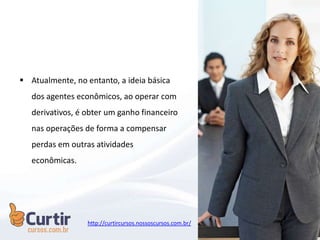  Atualmente, no entanto, a ideia básica
dos agentes econômicos, ao operar com
derivativos, é obter um ganho financeiro
nas operações de forma a compensar
perdas em outras atividades
econômicas.
http://curtircursos.nossoscursos.com.br/
 