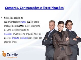 Compras, Contratações e Terceirizações
• Gestão da cadeia de
suprimentos (em inglês) Supply chain
management (SCM) é o gerenciamento
de uma rede interligada de
negócios envolvidos na provisão final de
pacotes produto e serviço requeridos por
clientes finais.
 