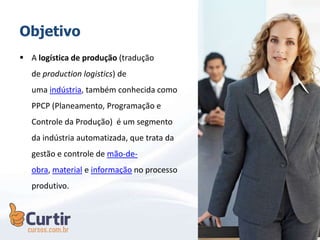 Objetivo
 A logística de produção (tradução
de production logistics) de
uma indústria, também conhecida como
PPCP (Planeamento, Programação e
Controle da Produção) é um segmento
da indústria automatizada, que trata da
gestão e controle de mão-de-
obra, material e informação no processo
produtivo.
 