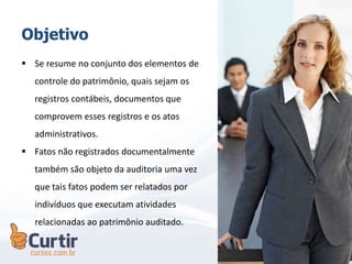 Objetivo
 Se resume no conjunto dos elementos de
controle do patrimônio, quais sejam os
registros contábeis, documentos que
comprovem esses registros e os atos
administrativos.
 Fatos não registrados documentalmente
também são objeto da auditoria uma vez
que tais fatos podem ser relatados por
indivíduos que executam atividades
relacionadas ao patrimônio auditado.
 