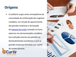  A auditoria surgiu como conseqüência da
necessidade de confirmação dos registros
contábeis, em virtude do aparecimento
das grandes empresas e da taxação
do imposto de renda, baseado no lucro
expresso nas demonstrações contábeis.
Sua evolução ocorreu em paralelo ao
desenvolvimento econômico e com as
grandes empresas formadas por capital
de muitas pessoas.
Origens
 