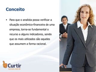 Conceito
 Para que o analista possa verificar a
situação econômico-financeira de uma
empresa, torna-se fundamental o
recurso a alguns indicadores, sendo
que os mais utilizados são aqueles
que assumem a forma racional.
 
