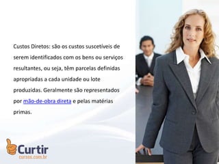 Custos Diretos: são os custos suscetíveis de
serem identificados com os bens ou serviços
resultantes, ou seja, têm parcelas definidas
apropriadas a cada unidade ou lote
produzidas. Geralmente são representados
por mão-de-obra direta e pelas matérias
primas.
 