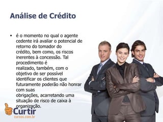 Análise de Crédito
 é o momento no qual o agente
cedente irá avaliar o potencial de
retorno do tomador do
crédito, bem como, os riscos
inerentes à concessão. Tal
procedimento é
realizado, também, com o
objetivo de ser possível
identificar os clientes que
futuramente poderão não honrar
com suas
obrigações, acarretando uma
situação de risco de caixa à
organização.
 