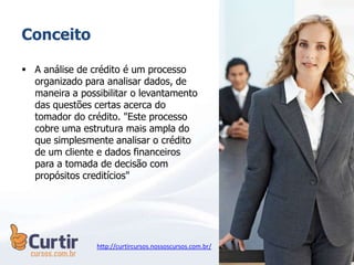 Conceito
 A análise de crédito é um processo
organizado para analisar dados, de
maneira a possibilitar o levantamento
das questões certas acerca do
tomador do crédito. "Este processo
cobre uma estrutura mais ampla do
que simplesmente analisar o crédito
de um cliente e dados financeiros
para a tomada de decisão com
propósitos creditícios"
http://curtircursos.nossoscursos.com.br/
 