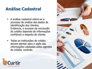 Análise Cadastral
 A análise cadastral refere-se a
processo de análise dos dados de
identificação dos clientes.
Evidencia, o sucesso da concessão
do crédito depende de informações
confiáveis a respeito do cliente.
 Todas as instituições de crédito
devem atentar para o sigilo das
informações coletadas pelos agentes
de crédito. controle.
 