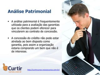  A análise patrimonial é frequentemente
utilizada para a avaliação das garantias
que os clientes podem oferecer para
vincularem ao contrato de concessão.
 A concessão do crédito não pode estar
atrelada ao bem disposto como
garantia, pois assim a organização
estaria comprando um bem que não é
de interesse.
Análise Patrimonial
http://curtircursos.nossoscursos.com.br/
 