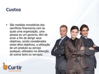 Custos
 São medidas monetárias dos
sacrifícios financeiros com os
quais uma organização, uma
pessoa ou um governo, têm de
arcar a fim de atingir seus
objetivos, sendo considerados
esses ditos objetivos, a utilização
de um produto ou serviço
qualquer, utilizados na obtenção
de outros bens ou serviços.
 