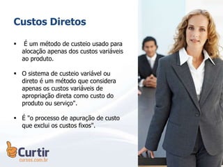 Custos Diretos
 É um método de custeio usado para
alocação apenas dos custos variáveis
ao produto.
 O sistema de custeio variável ou
direto é um método que considera
apenas os custos variáveis de
apropriação direta como custo do
produto ou serviço".
 É "o processo de apuração de custo
que exclui os custos fixos".
 