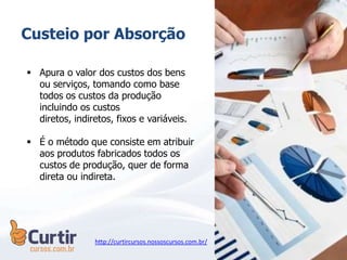 Custeio por Absorção
 Apura o valor dos custos dos bens
ou serviços, tomando como base
todos os custos da produção
incluindo os custos
diretos, indiretos, fixos e variáveis.
 É o método que consiste em atribuir
aos produtos fabricados todos os
custos de produção, quer de forma
direta ou indireta.
http://curtircursos.nossoscursos.com.br/
 